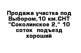 Продажа участка под Выбором,10 км.СНТ “Соколинское 2,“ 10 соток  подъезд хороший